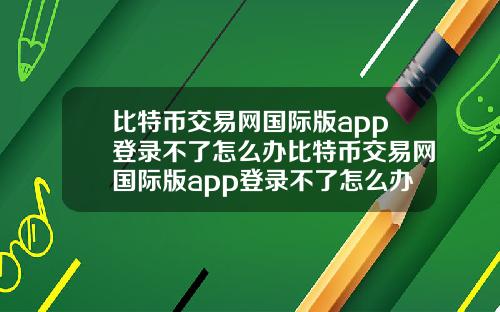 比特币交易网国际版app登录不了怎么办比特币交易网国际版app登录不了怎么办呀