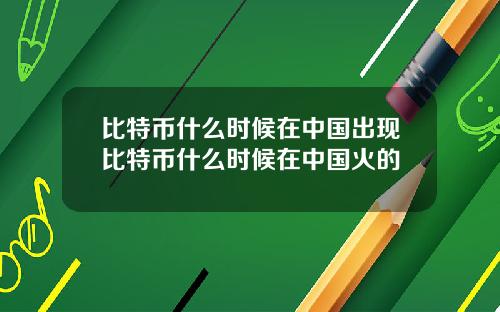 比特币什么时候在中国出现比特币什么时候在中国火的