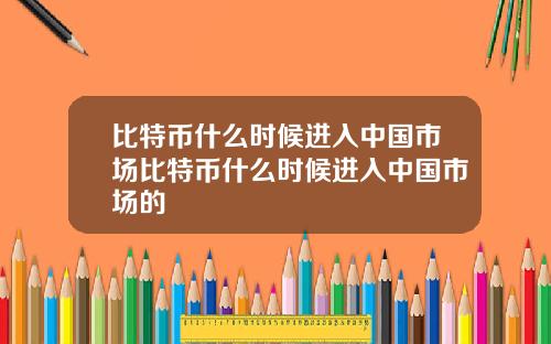 比特币什么时候进入中国市场比特币什么时候进入中国市场的