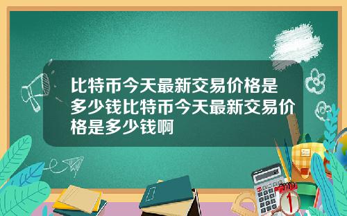 比特币今天最新交易价格是多少钱比特币今天最新交易价格是多少钱啊