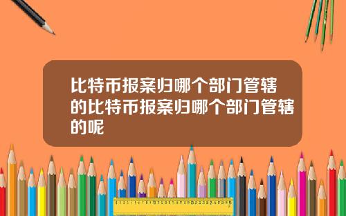 比特币报案归哪个部门管辖的比特币报案归哪个部门管辖的呢