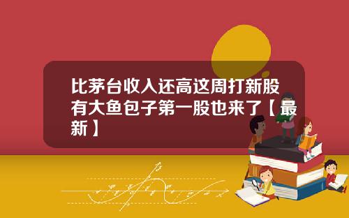 比茅台收入还高这周打新股有大鱼包子第一股也来了【最新】