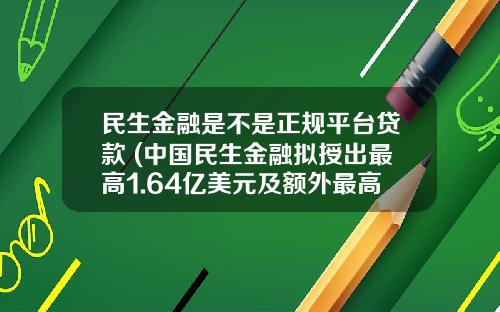 民生金融是不是正规平台贷款 (中国民生金融拟授出最高1.64亿美元及额外最高7600万美元的定期贷款)_1