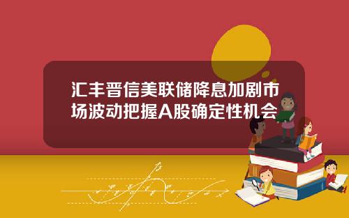 汇丰晋信美联储降息加剧市场波动把握A股确定性机会