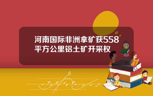 河南国际非洲拿矿获558平方公里铝土矿开采权