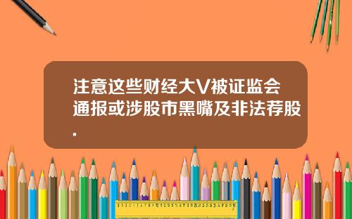 注意这些财经大V被证监会通报或涉股市黑嘴及非法荐股.