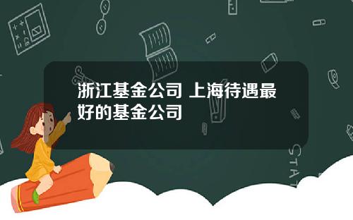 浙江基金公司 上海待遇最好的基金公司