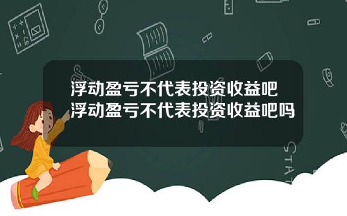 浮动盈亏不代表投资收益吧浮动盈亏不代表投资收益吧吗