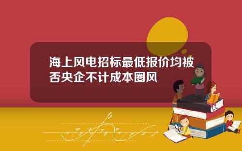 海上风电招标最低报价均被否央企不计成本圈风