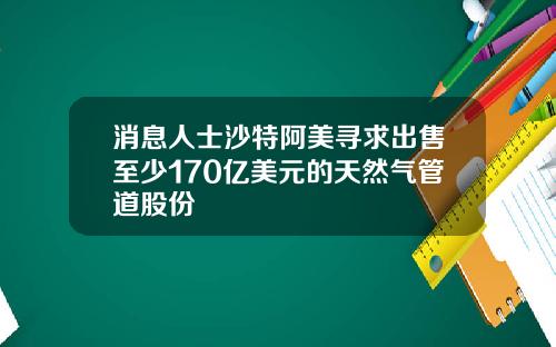 消息人士沙特阿美寻求出售至少170亿美元的天然气管道股份