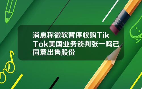 消息称微软暂停收购TikTok美国业务谈判张一鸣已同意出售股份