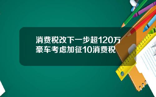 消费税改下一步超120万豪车考虑加征10消费税