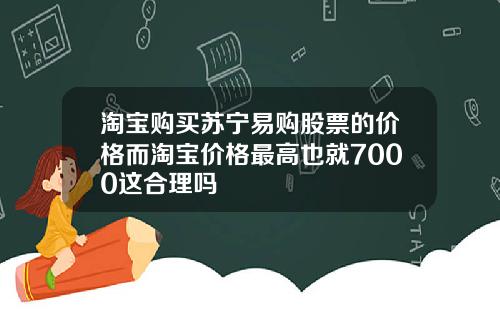 淘宝购买苏宁易购股票的价格而淘宝价格最高也就7000这合理吗