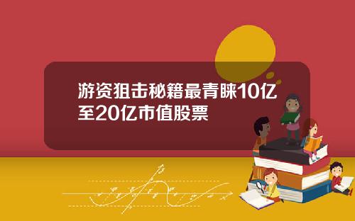 游资狙击秘籍最青睐10亿至20亿市值股票