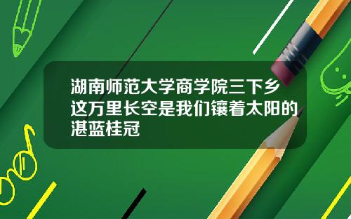 湖南师范大学商学院三下乡这万里长空是我们镶着太阳的湛蓝桂冠