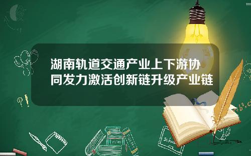 湖南轨道交通产业上下游协同发力激活创新链升级产业链