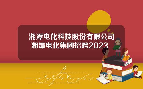 湘潭电化科技股份有限公司 湘潭电化集团招聘2023