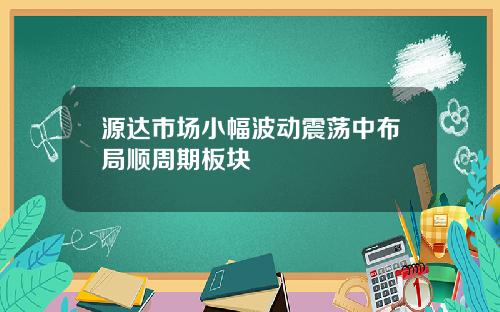 源达市场小幅波动震荡中布局顺周期板块