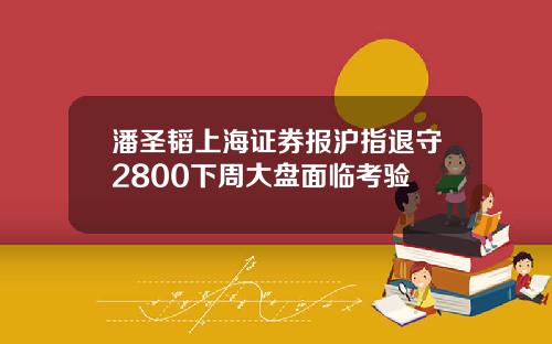 潘圣韬上海证券报沪指退守2800下周大盘面临考验