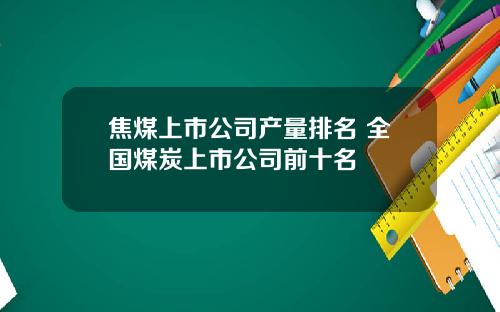 焦煤上市公司产量排名 全国煤炭上市公司前十名