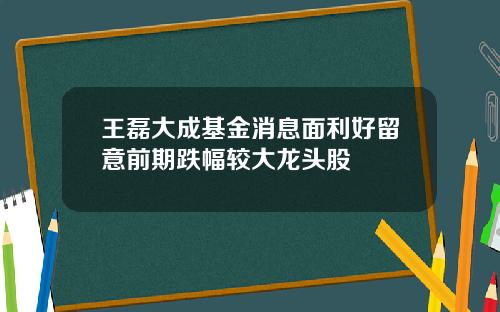 王磊大成基金消息面利好留意前期跌幅较大龙头股