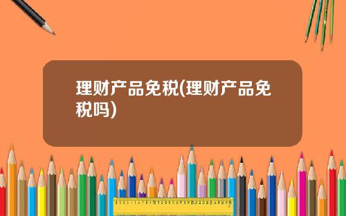 理财产品免税(理财产品免税吗)