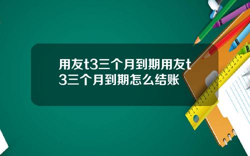 用友t3三个月到期用友t3三个月到期怎么结账