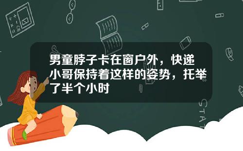 男童脖子卡在窗户外，快递小哥保持着这样的姿势，托举了半个小时