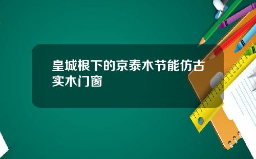 皇城根下的京泰木节能仿古实木门窗