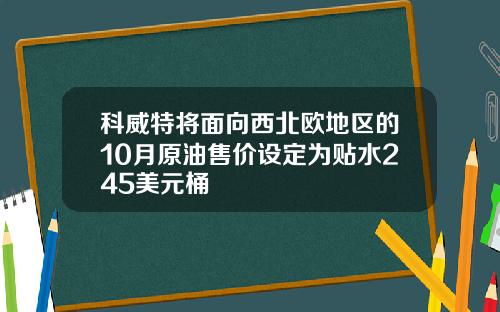 科威特将面向西北欧地区的10月原油售价设定为贴水245美元桶