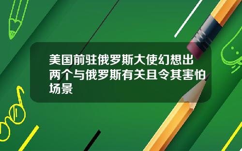 美国前驻俄罗斯大使幻想出两个与俄罗斯有关且令其害怕场景