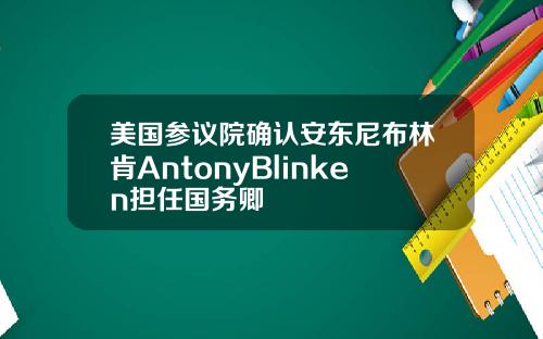 美国参议院确认安东尼布林肯AntonyBlinken担任国务卿