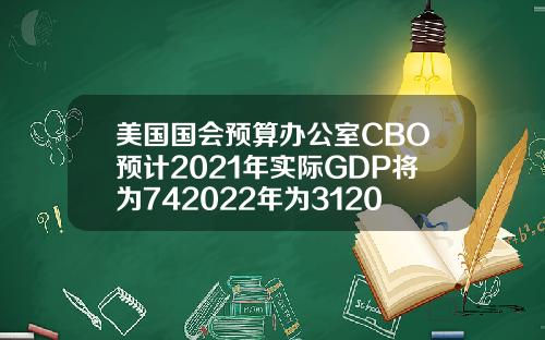 美国国会预算办公室CBO预计2021年实际GDP将为742022年为312023年为16