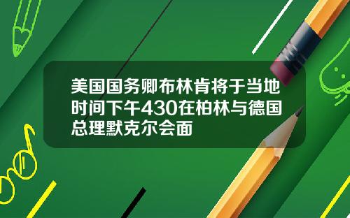 美国国务卿布林肯将于当地时间下午430在柏林与德国总理默克尔会面