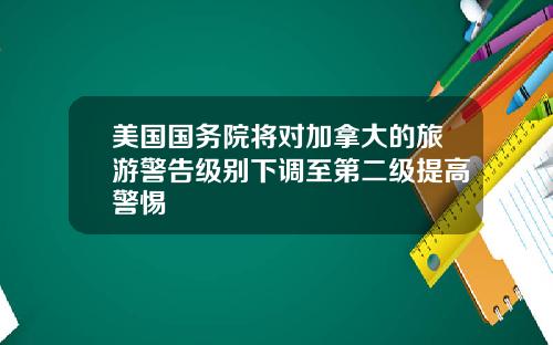 美国国务院将对加拿大的旅游警告级别下调至第二级提高警惕