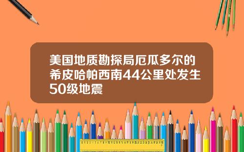 美国地质勘探局厄瓜多尔的希皮哈帕西南44公里处发生50级地震