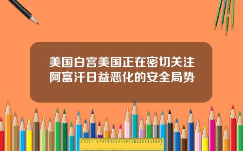 美国白宫美国正在密切关注阿富汗日益恶化的安全局势