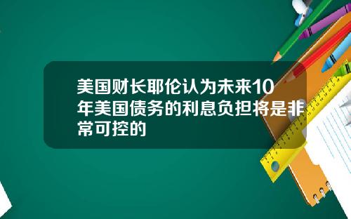 美国财长耶伦认为未来10年美国债务的利息负担将是非常可控的