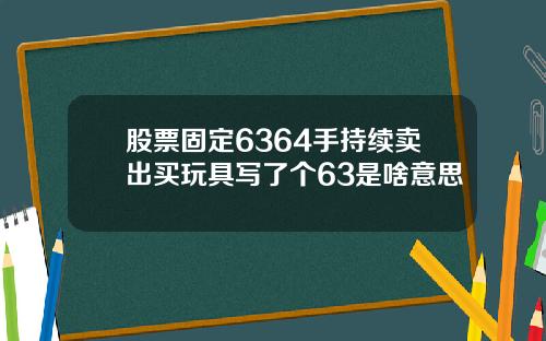 股票固定6364手持续卖出买玩具写了个63是啥意思