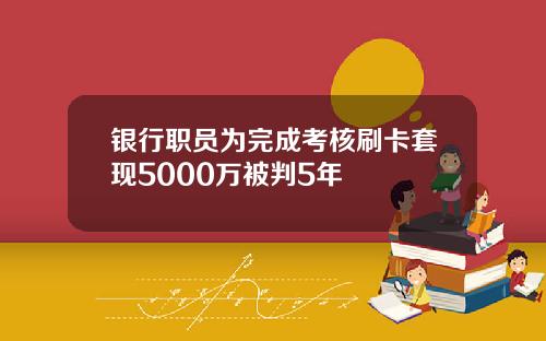 银行职员为完成考核刷卡套现5000万被判5年