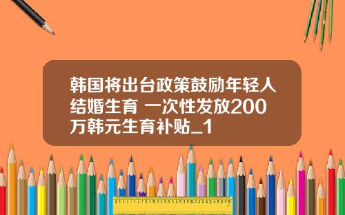 韩国将出台政策鼓励年轻人结婚生育 一次性发放200万韩元生育补贴_1