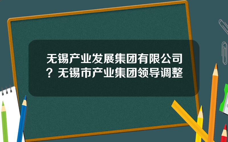 无锡产业发展集团有限公司？无锡市产业集团领导调整