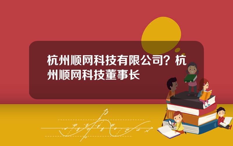 杭州顺网科技有限公司？杭州顺网科技董事长