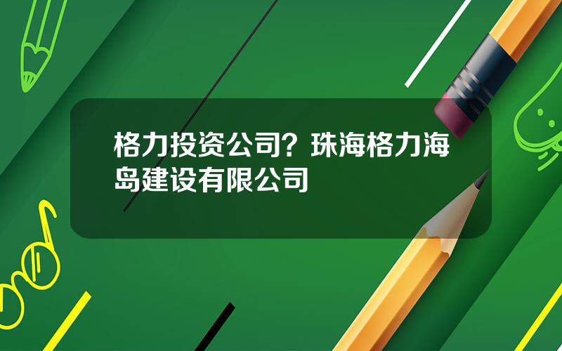 格力投资公司？珠海格力海岛建设有限公司