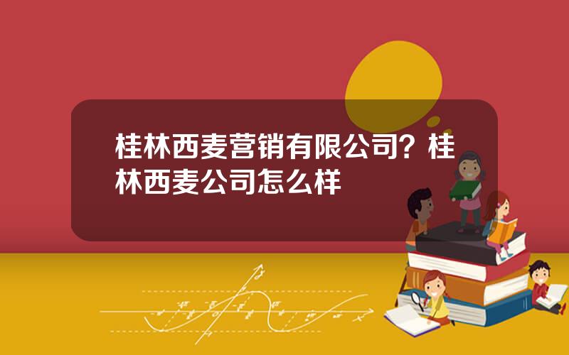 桂林西麦营销有限公司？桂林西麦公司怎么样