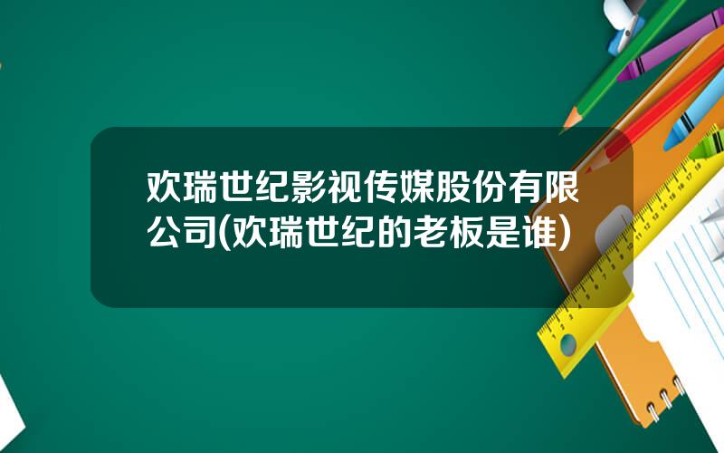 欢瑞世纪影视传媒股份有限公司(欢瑞世纪的老板是谁)