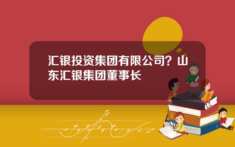 汇银投资集团有限公司？山东汇银集团董事长