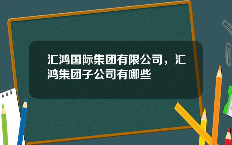 汇鸿国际集团有限公司，汇鸿集团子公司有哪些