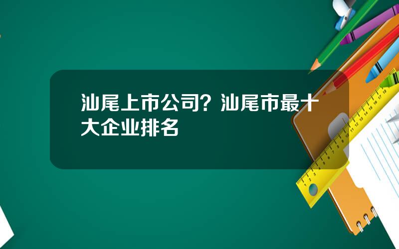 汕尾上市公司？汕尾市最十大企业排名