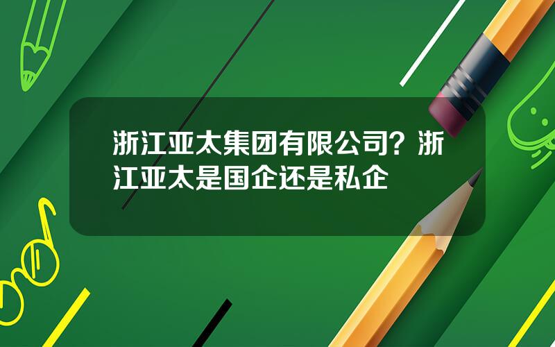 浙江亚太集团有限公司？浙江亚太是国企还是私企